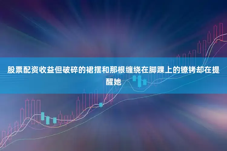 股票配资收益但破碎的裙摆和那根缠绕在脚踝上的镣铐却在提醒她