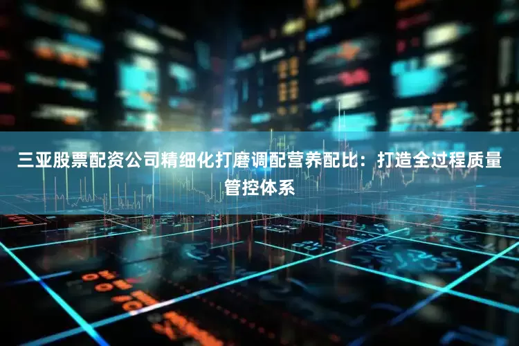三亚股票配资公司精细化打磨调配营养配比：打造全过程质量管控体系
