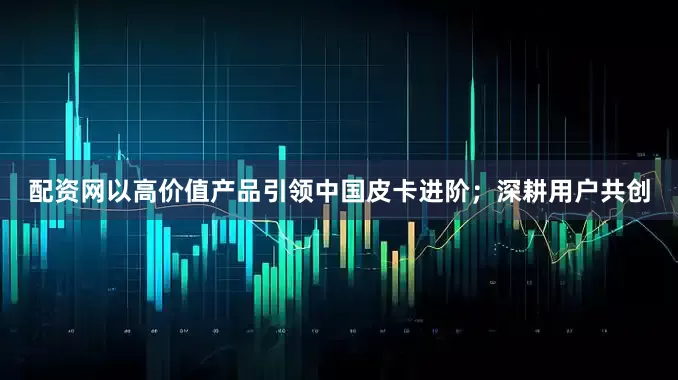 配资网以高价值产品引领中国皮卡进阶；深耕用户共创