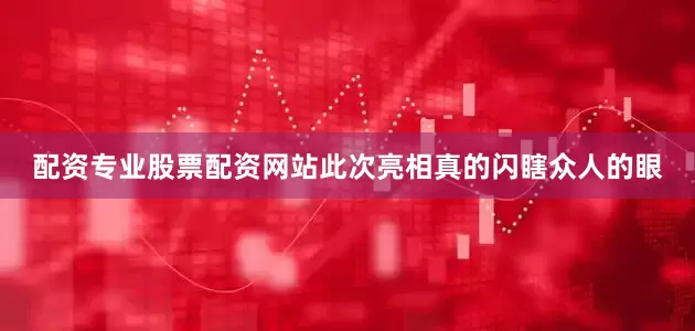 配资专业股票配资网站此次亮相真的闪瞎众人的眼