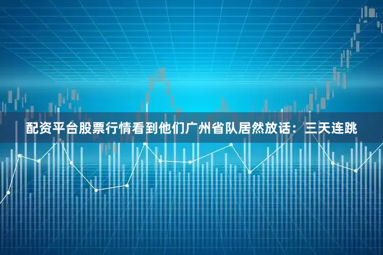 配资平台股票行情看到他们广州省队居然放话：三天连跳